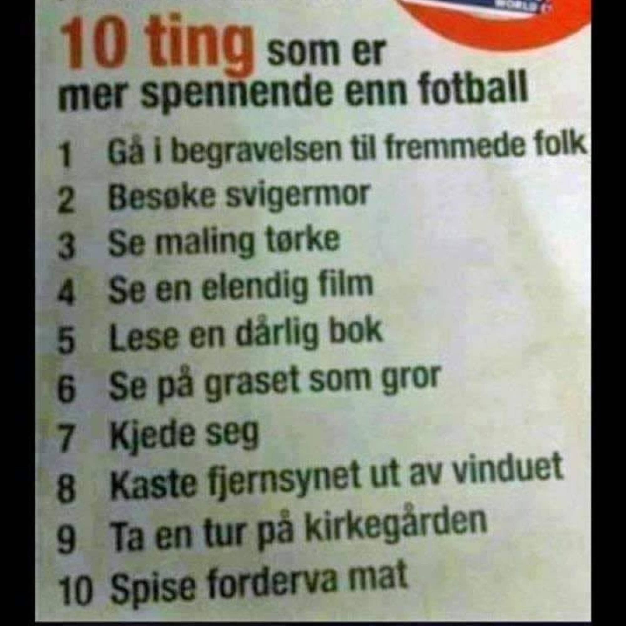 10 ting som er mer spennende enn fotball av Per Inge Torkelsens:
1. Gå i begravelse til fremmede folk
2. besøke svigermor
3. se maling tørke
4. se en elendig film
5. lese en dårlig bok
6. se på gresset som gror
7. kjede seg
8. kaste fjernsynet ut av vinduet
9. ta en tur på kirkegården
10. spise forderva mat