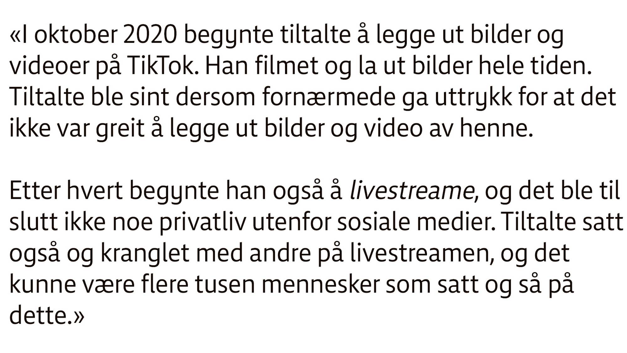 Utklipp fra en domsavsigelse. Følgende tekst: «I oktober 2020 begynte tiltalte å legge ut bilder og videoer på TikTok. Han filmet og la ut bilder hele tiden. Tiltalte ble sint dersom fornærmede ga uttrykk for at det ikke var greit å legge ut bilder og video av henne.
Etter hvert begynte han også å livestreame, og det ble til slutt ikke noe privatliv utenfor sosiale medier. Tiltalte satt også og kranglet med andre på livestreamen, og det kunne være flere tusen mennesker som satt og så på dette.»