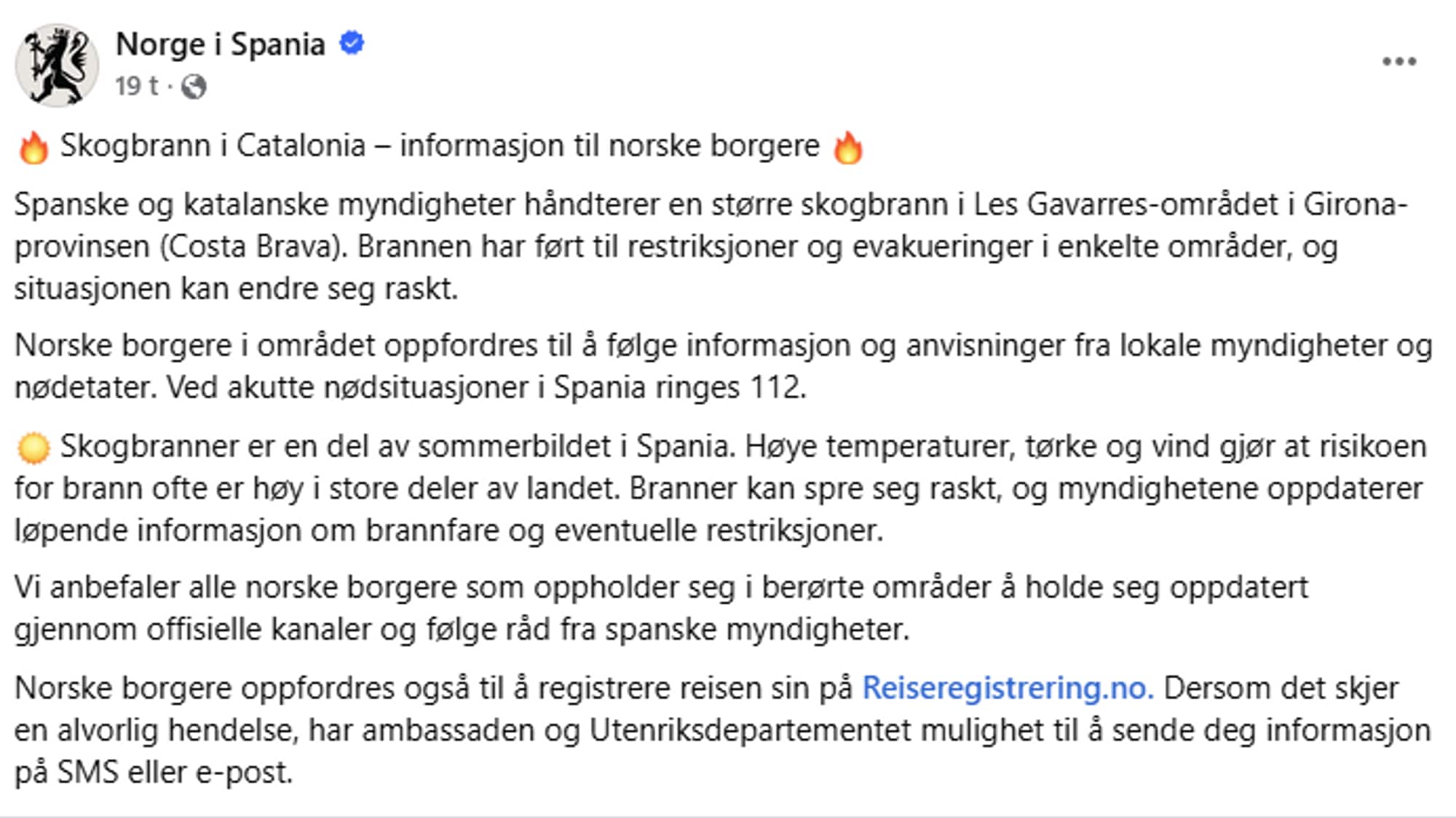 Tekst fra UD / Norge i Spania på Facebook: «Skogbrann i Catalonia – informasjon til norske borgere 🔥
Spanske og katalanske myndigheter håndterer en større skogbrann i Les Gavarres-området i Girona-provinsen (Costa Brava). Brannen har ført til restriksjoner og evakueringer i enkelte områder, og situasjonen kan endre seg raskt.
Norske borgere i området oppfordres til å følge informasjon og anvisninger fra lokale myndigheter og nødetater. Ved akutte nødsituasjoner i Spania ringes 112. 
☀️ Skogbranner er en del av sommerbildet i Spania. Høye temperaturer, tørke og vind gjør at risikoen for brann ofte er høy i store deler av landet. Branner kan spre seg raskt, og myndighetene oppdaterer løpende informasjon om brannfare og eventuelle restriksjoner.
Vi anbefaler alle norske borgere som oppholder seg i berørte områder å holde seg oppdatert gjennom offisielle kanaler og følge råd fra spanske myndigheter. 
Norske borgere oppfordres også til å registrere reisen sin på Reiseregistrering.no. Dersom det skjer en alvorlig hendelse, har ambassaden og Utenriksdepartementet mulighet til å sende deg informasjon på SMS eller e-post.»