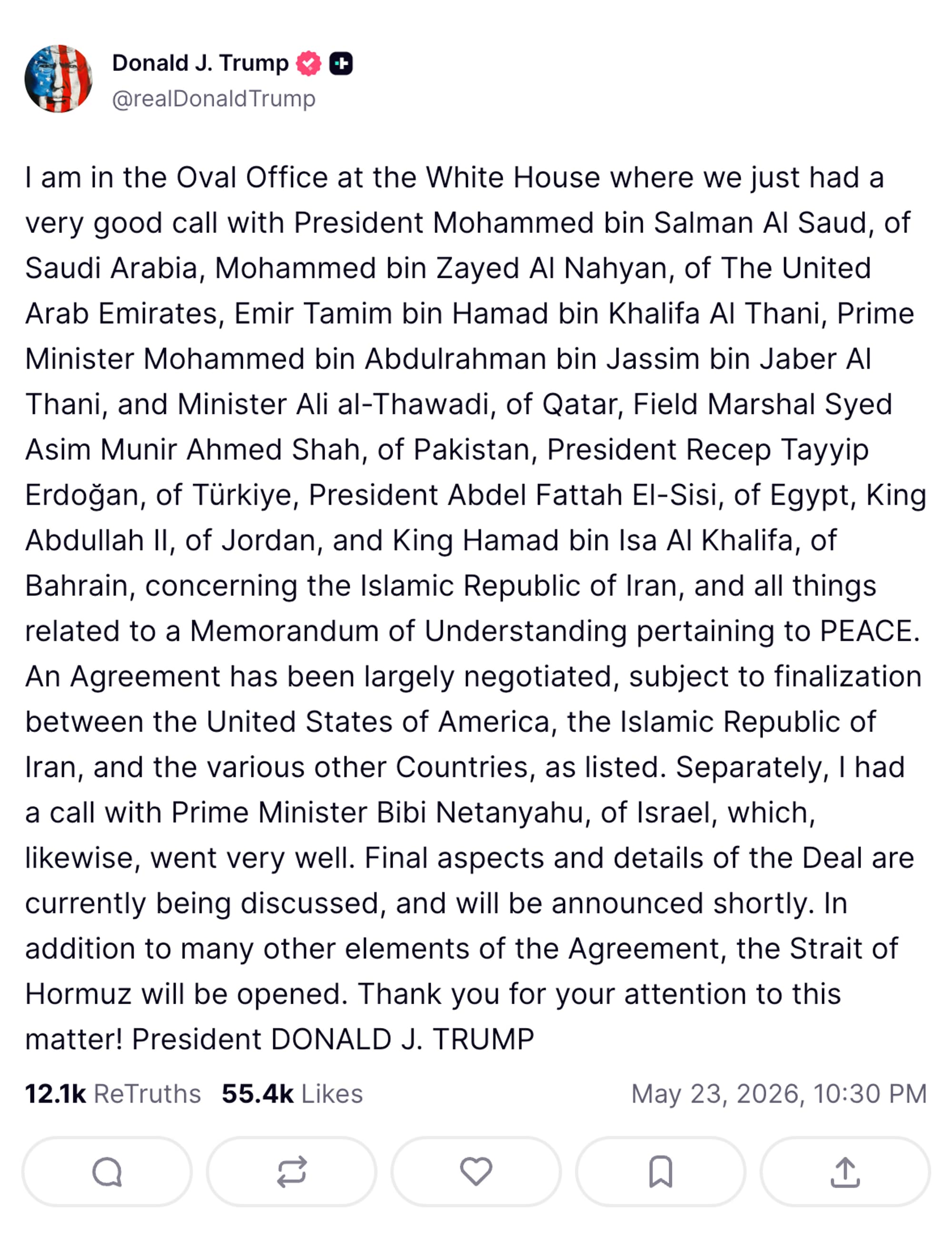I am in the Oval Office at the White House where we just had a very good call with President Mohammed bin Salman Al Saud, of Saudi Arabia, Mohammed bin Zayed Al Nahyan, of The United Arab Emirates, Emir Tamim bin Hamad bin Khalifa Al Thani, Prime Minister Mohammed bin Abdulrahman bin Jassim bin Jaber Al Thani, and Minister Ali al-Thawadi, of Qatar, Field Marshal Syed Asim Munir Ahmed Shah, of Pakistan, President Recep Tayyip Erdoğan, of Türkiye, President Abdel Fattah El-Sisi, of Egypt, King Abdullah II, of Jordan, and King Hamad bin Isa Al Khalifa, of Bahrain, concerning the Islamic Republic of Iran, and all things related to a Memorandum of Understanding pertaining to PEACE. An Agreement has been largely negotiated, subject to finalization between the United States of America, the Islamic Republic of Iran, and the various other Countries, as listed. Separately, I had a call with Prime Minister Bibi Netanyahu, of Israel, which, likewise, went very well. Final aspects and details of the Deal are currently being discussed, and will be announced shortly. In addition to many other elements of the Agreement, the Strait of Hormuz will be opened. Thank you for your attention to this matter! President DONALD J. TRUMP