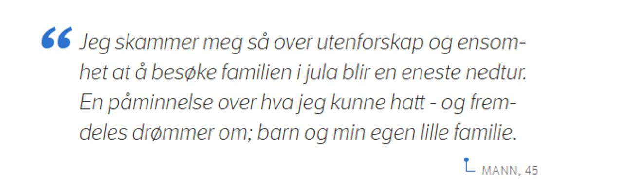 Jeg skammer meg så over utenforskap og ensomhet at å besøke familien i jula blir en eneste nedtur. En påminnelse over hva jeg kunne hatt - og fremdeles drømmer om; barn og min egen lille familie. Mann, 45