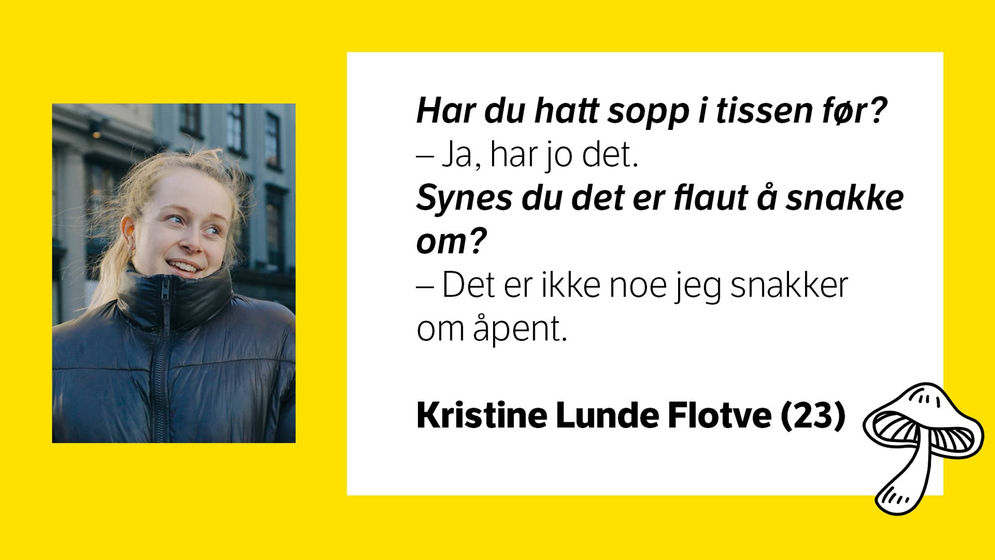 Bilde av Kristine Lunde Flotve (23) med tilhørende tekst:\nHar du hatt sopp i tissen før? \n- Ja, jeg har jo det. \nSynes du det er flaut å snakke om? \n- Det er ikke noe jeg snakker om åpent. 